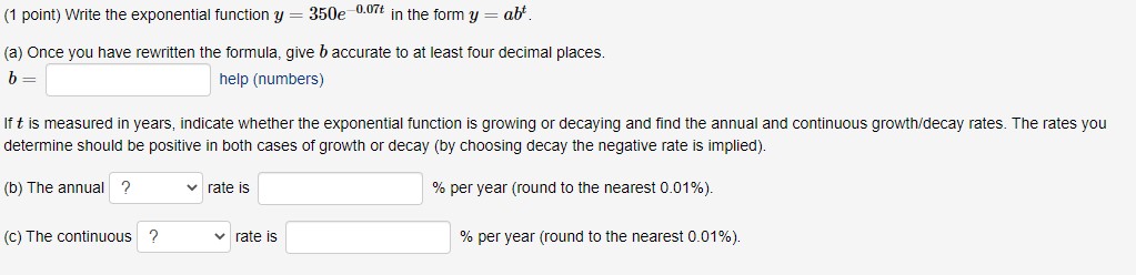 (1 point) Write the exponential function y = 350e^-0.07t in the form y = ab^t.

(a) Once you have rewritten the formula, give b accurate to at least four decimal places.
b = 
help (numbers)

If t is measured in years, indicate whether the exponential function is growing or decaying and find the annual and continuous growth/decay rates. The rates you determine should be positive in both cases of growth or decay (by choosing decay the negative rate is implied).

(b) The annual ? rate is % per year (round to the nearest 0.01%).

(c) The continuous ? rate is % per year (round to the nearest 0.01%).