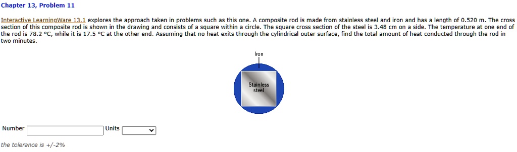 Interactive LearningWare 13.1 explores the approach taken in problems such as this one. A composite rod is made from stainless steel and iron and has a length of 0.520 m. The cross section of this composite rod is shown in the drawing and consists of a square within a circle. The square cross section of the steel is 3.48 cm on a side. The temperature at one end of the rod is 78.2 °C, while it is 17.5 °C at the other end. Assuming that no heat exits through the cylindrical outer surface, find the total amount of heat conducted through the rod in two minutes.

Iron
Stainless
steel
Number
Units
the tolerance is +/-2%