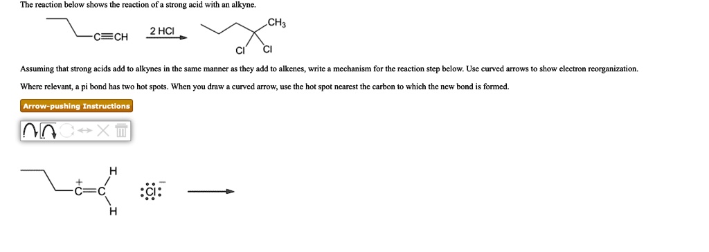 The reaction below shows the reaction of a strong acid with an alkyne.
2 HCI
-C?CH
CH3
CI
CI
Assuming that strong acids add to alkynes in the same manner as they add to alkenes, write a mechanism for the reaction step below. Use curved arrows to show electron reorganization.
Where relevant, a pi bond has two hot spots. When you draw a curved arrow, use the hot spot nearest the carbon to which the new bond is formed.
Arrow-pushing Instructions
H
+ c=c CI
?