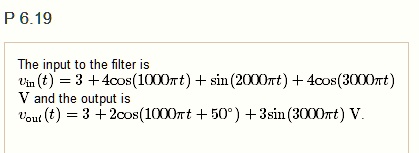 P 6.19
The input to the filter is
vin(t) = 3 + 4cos(1000π t) + sin(2000π t) + 4cos(3000π t)
V and the output is
vout(t) = 3 + 2cos(1000π t + 50^∘) + 3sin(3000π t) V.