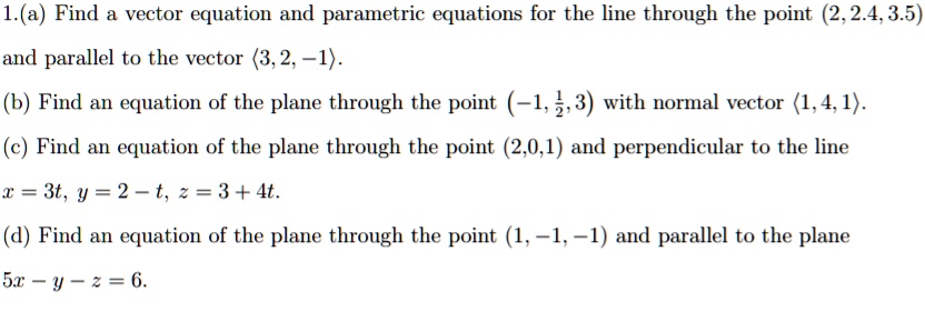 1.(a) Find a vector equation and parametric equations for the line through the point (2, 2.4, 3.5) and parallel to the vector <3, 2, -1>.
(b) Find an equation of the plane through the point (-1, 1/2, 3) with normal vector <1, 4, 1>.
(c) Find an equation of the plane through the point (2,0,1) and perpendicular to the line x = 3t, y = 2 - t, z = 3 + 4t.
(d) Find an equation of the plane through the point (1, -1, -1) and parallel to the plane 5x - y - z = 6.