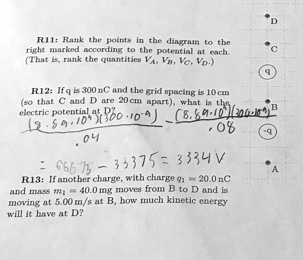 D
R11: Rank the points in the diagram to the
right marked according to the potential at each.
(That is, rank the quantities VA, VB, VC, VD.)
C
q
R12: If q is 300 nC and the grid spacing is 10 cm
(so that C and D are 20 cm apart), what is the
electric potential at D?
(8.99 · 10^4)(300 · 10^-9) - ((8.99 · 10^4)(200 · 10^-9))/(.08)
.04
= 66675 - 33375 = 3334 V
R13: If another charge, with charge q1 = 20.0 nC
and mass m1 = 40.0 mg moves from B to D and is
moving at 5.00 m/s at B, how much kinetic energy
will it have at D?
B
-q
A