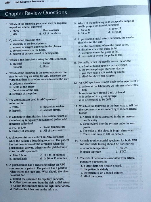 Chapter Review Questions

1. Which of the following personnel may be required to perform arterial puncture?
a. EMTs
c. Phlebotomists
b. MTs
d. All of the above

2. O2 saturation measures the:
a. alkalinity of the blood plasma.
b. amount of oxygen dissolved in the plasma.
c. oxygen pressure in the lungs.
d. percent of oxygen bound to hemoglobin.

3. Which is the first-choice artery for ABG collection?
a. Brachial
c. Radial
b. Femoral
d. Ulnar

4. Which of the following is the most important criterion for selecting an artery for ABG collection provided that there is no other reason to avoid the site?
a. Collateral circulation
b. Depth of the artery
c. Dominance of the arm
d. Strength of the pulse

5. The anticoagulant used in ABG specimen collection is:
a. EDTA.
c. potassium oxalate.
b. heparin.
d. sodium citrate.

6. In addition to identification information, which of the following is typically documented before ABG specimen collection?
a. FiO2 or L/M
c. Room temperature
b. History of smoking
d. All of the above

7. A phlebotomist must collect an ABG specimen when the patient is breathing room air. The patient has just been taken off the ventilator when the phlebotomist arrives. When can the phlebotomist draw the ABG specimen?
a. After 1 hour
c. In 5 to 10 minutes
b. Immediately
d. In 20 to 30 minutes

8. A phlebotomist has a request to collect an ABG specimen on a patient. The patient has a positive Allen test on the right arm. What should the phlebotomist do?
a. Collect the specimen by capillary puncture.
b. Collect the specimen from the right radial artery.
c. Collect the specimen from the right ulnar artery.
d. Perform the Allen test on the left arm.

9. Which of the following is an acceptable range of needle gauges for arterial puncture?
a. 16 to 21
c. 20 to 25
b. 18 to 23
d. 23 to 28

10. In performing radial artery puncture, the needle should enter the skin:
a. at the exact point where the pulse is felt.
b. distal to where the pulse is felt.
c. lateral to where the pulse is felt.
d. proximal to where the pulse is felt.

11. Normally, when the needle enters the artery:
a. a flash of blood appears in the syringe.
b. the syringe plunger starts to vibrate.
c. you may hear a soft swishing sound.
d. all of the above can happen.

12. An ABG specimen is most likely to be rejected if it:
a. arrives at the laboratory 20 minutes after collection.
b. contains only around 2 mL of blood.
c. is collected in a glass syringe.
d. is determined to be QNS.

13. Which of the following is the best way to tell that the specimen you are collecting is in fact arterial blood?
a. A flash of blood appeared in the syringe on needle entry.
b. Blood pulsed into the syringe under its own power.
c. The color of the blood is bright cherry-red.
d. There is no way to tell for certain.

14. A single routine arterial specimen for both ABG and electrolyte testing should be transported:
a. at room temperature.
c. on ice.
b. green-top tube.
d. STAT.

15. The risk of hematoma associated with arterial puncture is greatest if:
a. a large-diameter needle is used.
b. the patient is elderly.
c. the patient is on a blood thinner.
d. all of the above.