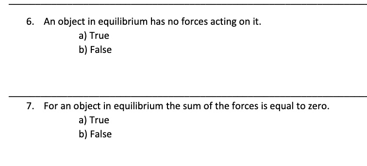 6. An object in equilibrium has no forces acting on it.
a) True
b) False

7. For an object in equilibrium the sum of the forces is equal to zero.
a) True
b) False