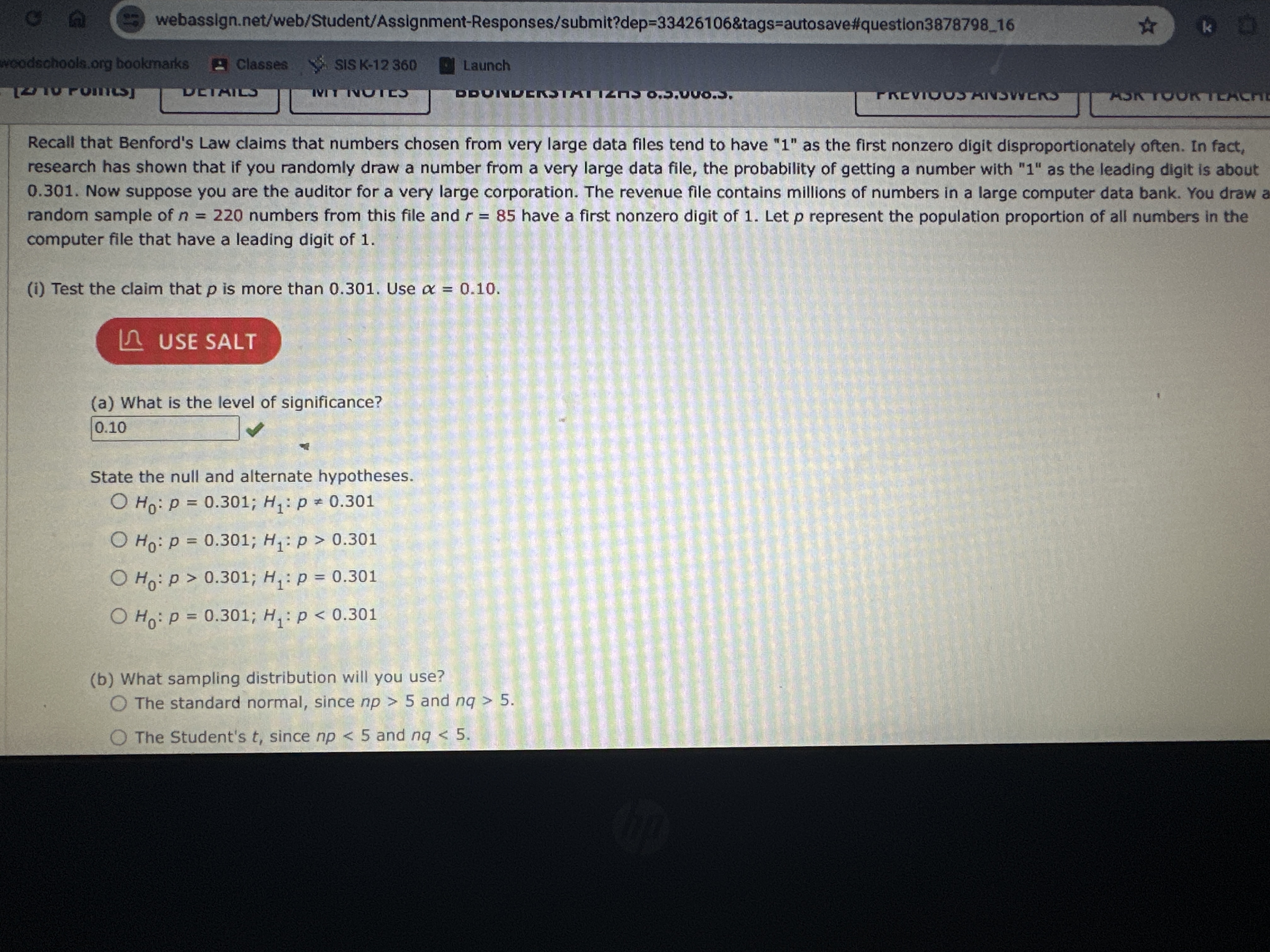 webassign.net/web/Student/Assignment-Responses/submit?dep=33426106&tags=autosave#question387879816
Recall that Benford's Law claims that numbers chosen from very large data files tend to have " 1 " as the first nonzero digit disproportionately often. In fact, research has shown that if you randomly draw a number from a very large data file, the probability of getting a number with "1" as the leading digit is about 0.301. Now suppose you are the auditor for a very large corporation. The revenue file contains millions of numbers in a large computer data bank. You draw a random sample of n=220 numbers from this file and r=85 have a first nonzero digit of 1 . Let p represent the population proportion of all numbers in the computer file that have a leading digit of 1.
(i) Test the claim that p is more than 0.301 . Use α=0.10.
USE SALT
(a) What is the level of significance?
0.10

State the null and alternate hypotheses.
H0: p=0.301 ; H1: p ≠ 0.301
H0: p=0.301 ; H1: p>0.301
H0: p>0.301 ; H1: p=0.301
H0: p=0.301 ; H1: p<0.301
(b) What sampling distribution will you use?
The standard normal, since n p>5 and n q>5.
The Student's t, since n p<5 and n q<5.