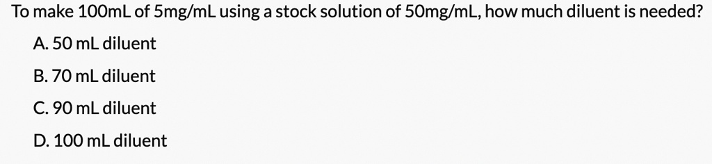 To make 100mL of 5mg/mL using a stock solution of 50mg/mL, how much diluent is needed?
A. 50 mL diluent
B. 70 mL diluent
C. 90 mL diluent
D. 100 mL diluent