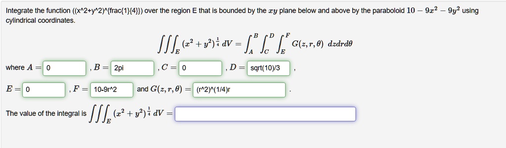 Integrate the function ((x^2+y^2)^frac14) over the region E that is bounded by the xy plane below and above by the paraboloid 10 - 9x^2 - 9y^2 using cylindrical coordinates.

???E (x^2 + y^2)^frac14 dV = ?A^B ?C^D ?E^F G(z, r, ?) dz dr d?

where A = 0, B = 2pi, C = 0, D = sqrt(10)/3,
E = 0, F = 10-9r^2 and G(z, r, ?) = (r^2)^(1/4)r.

The value of the integral is ???E (x^2 + y^2)^frac14 dV =