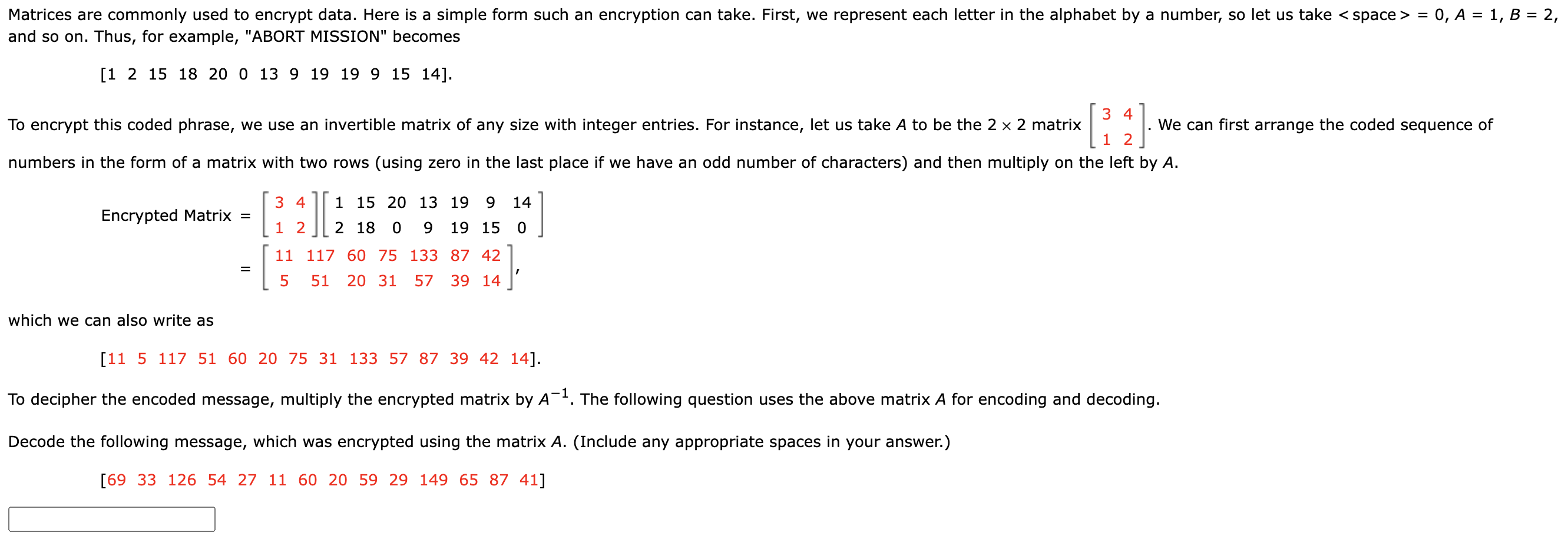 Matrices are commonly used to encrypt data. Here is a simple form such an encryption can take. First, we represent each letter in the alphabet by a number, so let us take <space> = 0, A = 1, B = 2, and so on. Thus, for example, "ABORT MISSION" becomes
[1 2 15 18 20 0 13 9 19 19 9 15 14].
To encrypt this coded phrase, we use an invertible matrix of any size with integer entries. For instance, let us take A to be the 2 x 2 matrix [3 4; 1 2]. We can first arrange the coded sequence of numbers in the form of a matrix with two rows (using zero in the last place if we have an odd number of characters) and then multiply on the left by A.
Encrypted Matrix = [3 4; 1 2] [1 15 20 13 19 9 14; 2 18 0 9 19 15 0]
= [11 117 60 75 133 87 42; 5 51 20 31 57 39 14],
which we can also write as
[11 5 117 51 60 20 75 31 133 57 87 39 42 14].
To decipher the encoded message, multiply the encrypted matrix by A^-1. The following question uses the above matrix A for encoding and decoding.
Decode the following message, which was encrypted using the matrix A. (Include any appropriate spaces in your answer.)
[69 33 126 54 27 11 60 20 59 29 149 65 87 41]