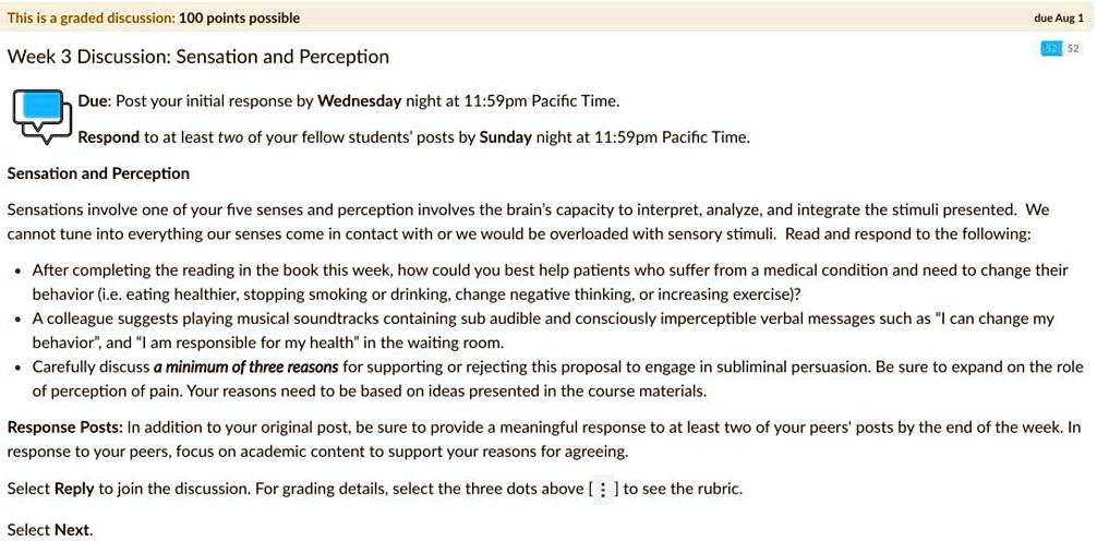 Week 3 Discussion: Sensation and Perception
Due: Post your initial response by Wednesday night at 11:59pm Pacific Time.
Respond to at least two of your fellow students' posts by Sunday night at 11:59pm Pacific Time.

Sensation and Perception

Sensations involve one of your five senses and perception involves the brain's capacity to interpret, analyze, and integrate the stimuli presented. We cannot tune into everything our senses come in contact with or we would be overloaded with sensory stimuli. Read and respond to the following:

* After completing the reading in the book this week, how could you best help patients who suffer from a medical condition and need to change their behavior (i.e. eating healthier, stopping smoking or drinking, change negative thinking, or increasing exercise)?
* A colleague suggests playing musical soundtracks containing sub audible and consciously imperceptible verbal messages such as "I can change my behavior", and "I am responsible for my health" in the waiting room.
* Carefully discuss a minimum of three reasons for supporting or rejecting this proposal to engage in subliminal persuasion. Be sure to expand on the role of perception of pain. Your reasons need to be based on ideas presented in the course materials.

Response Posts: In addition to your original post, be sure to provide a meaningful response to at least two of your peers' posts by the end of the week. In response to your peers, focus on academic content to support your reasons for agreeing.

Select Reply to join the discussion. For grading details, select the three dots above [ : ] to see the rubric.

Select Next.