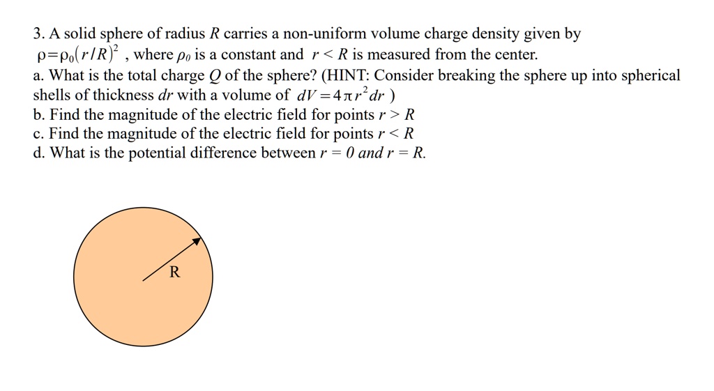 3. A solid sphere of radius R carries a non-uniform volume charge density given by ? = ?0 (r/R)^2, where ?0 is a constant and r < R is measured from the center.
a. What is the total charge Q of the sphere? (HINT: Consider breaking the sphere up into spherical shells of thickness dr with a volume of dV = 4? r^2 dr)
b. Find the magnitude of the electric field for points r > R
c. Find the magnitude of the electric field for points r < R
d. What is the potential difference between r = 0 and r = R.