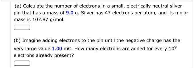 (a) Calculate the number of electrons in a small, electrically neutral silver pin that has a mass of 9.0 g. Silver has 47 electrons per atom, and its molar mass is 107.87 g/mol.

(b) Imagine adding electrons to the pin until the negative charge has the very large value 1.00 mC. How many electrons are added for every 10^9 electrons already present?
