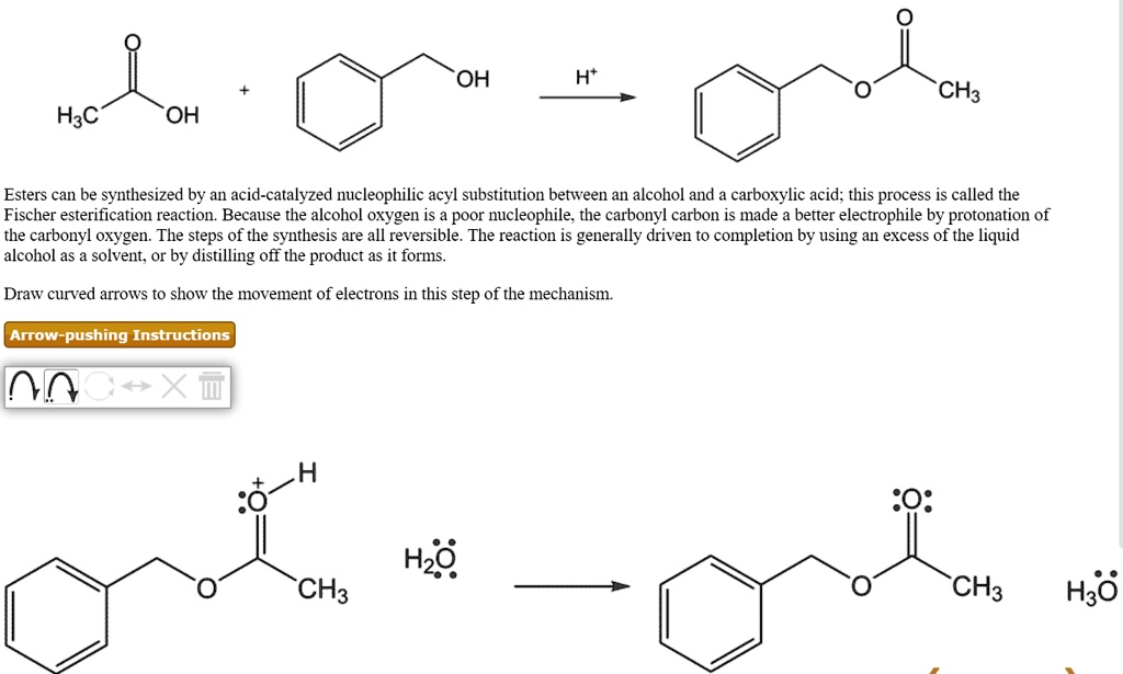 Esters can be synthesized by an acid-catalyzed nucleophilic acyl substitution between an alcohol and a carboxylic acid; this process is called the Fischer esterification reaction. Because the alcohol oxygen is a poor nucleophile, the carbonyl carbon is made a better electrophile by protonation of the carbonyl oxygen. The steps of the synthesis are all reversible. The reaction is generally driven to completion by using an excess of the liquid alcohol as a solvent, or by distilling off the product as it forms.

Draw curved arrows to show the movement of electrons in this step of the mechanism.

Arrow-pushing Instructions
