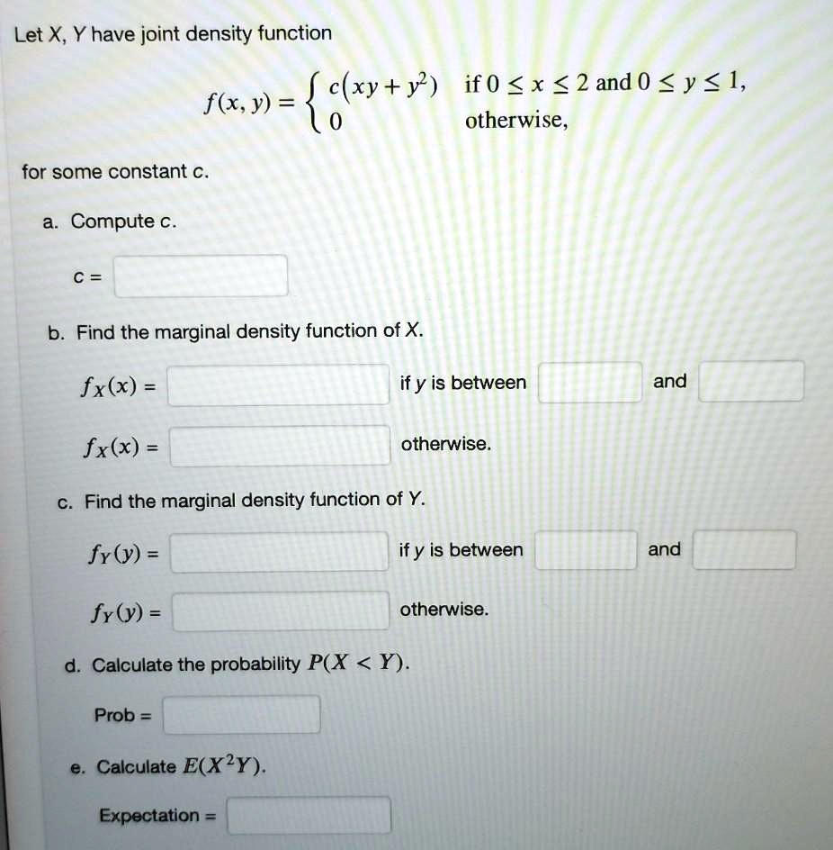 Let X, Y have joint density function f(x, y) =  c(xy + y^2) if 0 ? x ? 2 and 0 ? y ? 1, 0 otherwise, for some constant c.
a. Compute c.
c =
b. Find the marginal density function of X.
fX(x) = if x is between and
fX(x) = otherwise.
c. Find the marginal density function of Y.
fY(y) = if y is between and
fY(y) = otherwise.
d. Calculate the probability P(X < Y).
Prob =
e. Calculate E(X^2Y).
Expectation =