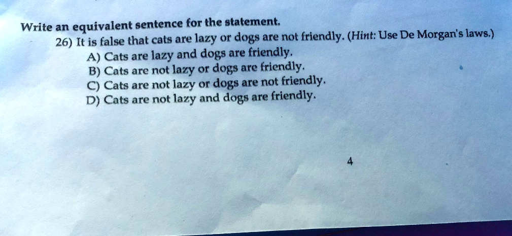 Write an equivalent sentence for the statement.
26) It is false that cats are lazy or dogs are not friendly. (Hint: Use De Morgan's laws.)
A) Cats are lazy and dogs are friendly.
B) Cats are not lazy or dogs are friendly.
C) Cats are not lazy or dogs are not friendly.
D) Cats are not lazy and dogs are friendly.