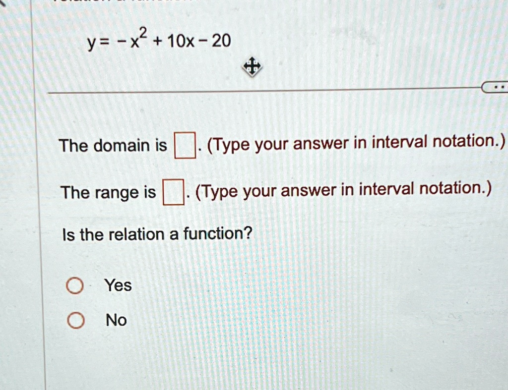 y = -x2 + 10x - 20
The domain is 
(Type your answer in interval notation.)
The range is 
(Type your answer in interval notation.)
Is the relation a function?
O Yes
O No
