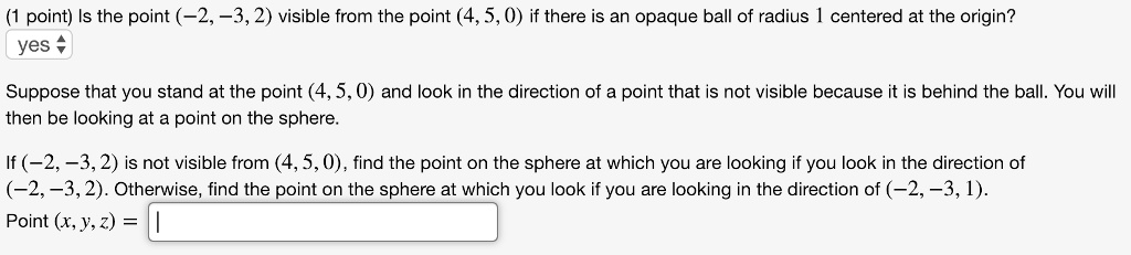 Is the point (-2, -3, 2) visible from the point (4, 5, 0) if there is an opaque ball of radius 1 centered at the origin?
yes
Suppose that you stand at the point (4, 5, 0) and look in the direction of a point that is not visible because it is behind the ball. You will then be looking at a point on the sphere.
If (-2, -3, 2) is not visible from (4, 5, 0), find the point on the sphere at which you are looking if you look in the direction of (-2, -3, 2). Otherwise, find the point on the sphere at which you look if you are looking in the direction of (-2, -3, 1).
Point (x, y, z) =