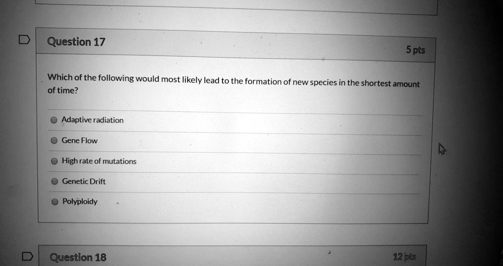 Which of the following would most likely lead to the formation of new species in the shortest amount of time?
Adaptive radiation
Gene Flow
High rate of mutations
Genetic Drift
Polyploidy