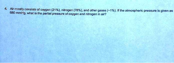 4. Air mostly consists of oxygen (21%), nitrogen (78%), and other gases (~1%). If the atmospheric pressure is given as 680 mmHg, what is the partial pressure of oxygen and nitrogen in air?