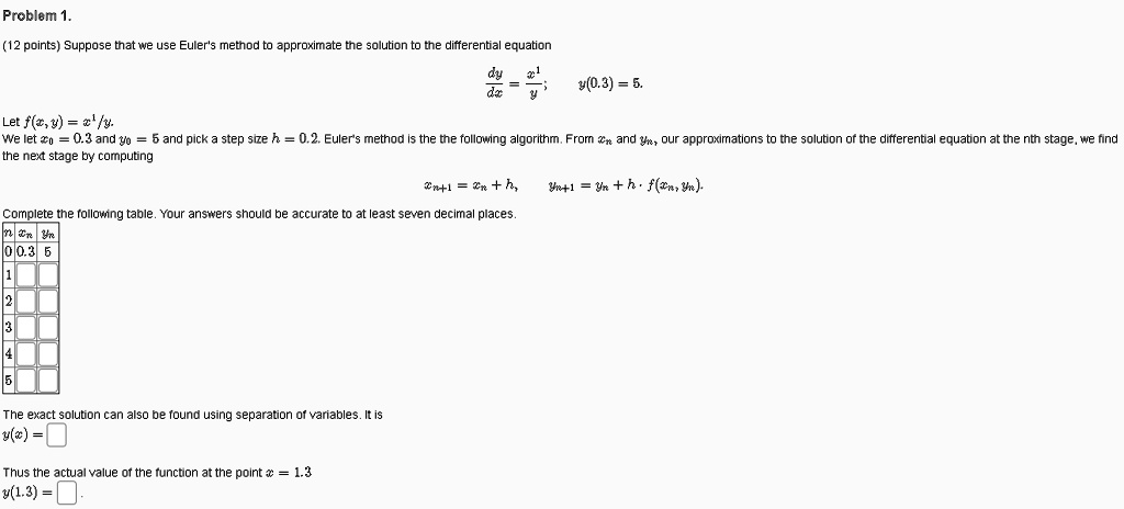 Problem 1.
(12 points) Suppose that we use Euler's method to approximate the solution to the differential equation
dy/dx = x^1/y; y(0.3) = 5.
Let f(x, y) = x^1/y.
We let x0 = 0.3 and y0 = 5 and pick a step size h = 0.2. Euler's method is the the following algorithm. From xn and yn, our approximations to the solution of the differential equation at the nth stage, we find the next stage by computing
xn+1 = xn + h, yn+1 = yn + h * f(xn, yn).
Complete the following table. Your answers should be accurate to at least seven decimal places.
n xn yn
0 0.3 5
1
2
3
4
5
The exact solution can also be found using separation of variables. It is
y(x) =
Thus the actual value of the function at the point x = 1.3
y(1.3) =