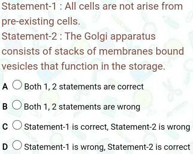 Statement-1: All cells are not arise from
pre-existing cells.
Statement-2: The Golgi apparatus
consists of stacks of membranes bound
vesicles that function in the storage.
A
Both 1, 2 statements are correct
B
Both 1, 2 statements are wrong
C
Statement-1 is correct, Statement-2 is wrong
D
Statement-1 is wrong, Statement-2 is correct
