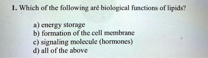 1. Which of the following are biological functions of lipids?

a) energy storage
b) formation of the cell membrane
c) signaling molecule (hormones)
d) all of the above