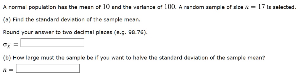 A normal population has the mean of 10 and the variance of 100. A random sample of size n = 17 is selected.
(a) Find the standard deviation of the sample mean.
Round your answer to two decimal places (e.g. 98.76).
?x? =
(b) How large must the sample be if you want to halve the standard deviation of the sample mean?
n =
