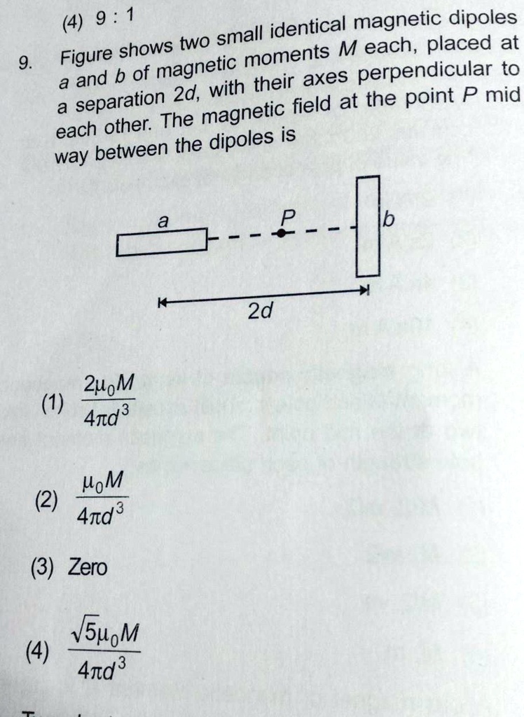 9.
(4) 9:1
Figure shows two small identical magnetic dipoles
a and b of magnetic moments M each, placed at
a separation 2d, with their axes perpendicular to
each other. The magnetic field at the point P mid
way between the dipoles is
(1) (2μ0 M)/(4πd^3)
(2) (μ0 M)/(4πd^3)
(3) Zero
(4) (√(5)μ0 M)/(4πd^3)
a
P
b
2d