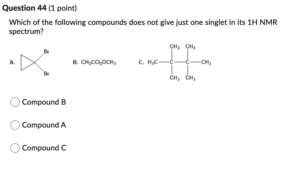 Which of the following compounds does not give just one singlet in its 1H NMR spectrum?
Br
A. <image of 1,1-dibromocyclopropane>
Br
B. CH3CCl2OCH3
CH3 CH3
C. H3C-C-C-CH3
CH3 CH3
Compound B
Compound A
Compound C