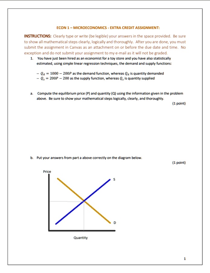 ECON 1 – MICROECONOMICS - EXTRA CREDIT ASSIGNMENT:
INSTRUCTIONS: Clearly type or write (be legible) your answers in the space provided. Be sure to show all mathematical steps clearly, logically and thoroughly. After you are done, you must submit the assignment in Canvas as an attachment on or before the due date and time. No exception and do not submit your assignment to my e-mail as it will not be graded.
1. You have just been hired as an economist for a toy store and you have also statistically estimated, using simple linear regression techniques, the demand and supply functions:
- Qd = 1000 – 200P as the demand function, whereas Qd is quantity demanded
- Qs = 200P – 200 as the supply function, whereas Qs is quantity supplied
a. Compute the equilibrium price (P) and quantity (Q) using the information given in the problem above. Be sure to show your mathematical steps logically, clearly, and thoroughly.
(1 point)
b. Put your answers from part a above correctly on the diagram below.
(1 point)
Price
S
D
Quantity