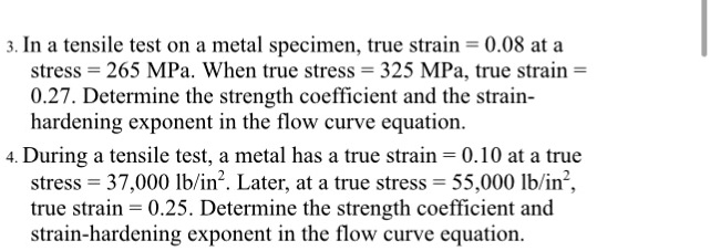 3. In a tensile test on a metal specimen, true strain = 0.08 at a
stress = 265 MPa. When true stress = 325 MPa, true strain = 
0.27. Determine the strength coefficient and the strain-
hardening exponent in the flow curve equation.
4. During a tensile test, a metal has a true strain = 0.10 at a true
stress = 37,000 lb/in². Later, at a true stress = 55,000 lb/in², 
true strain = 0.25. Determine the strength coefficient and
strain-hardening exponent in the flow curve equation.