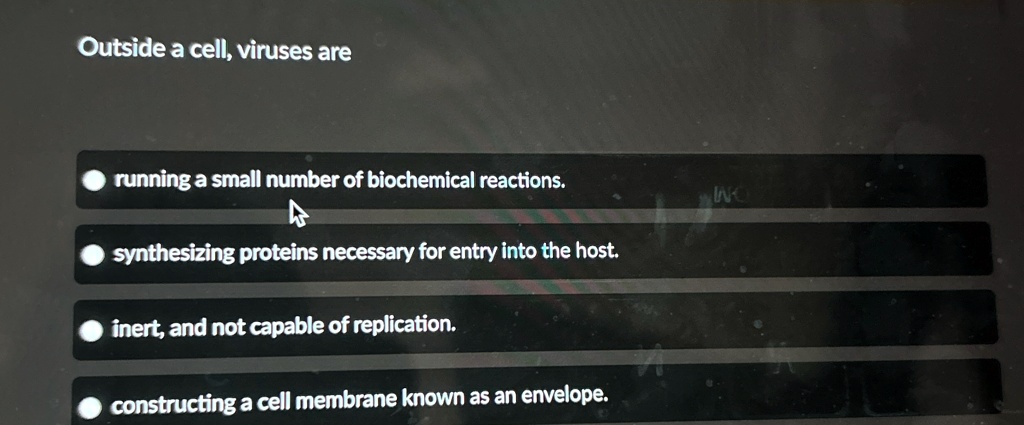 Outside a cell, viruses are
? running a small number of biochemical reactions.
synthesizing proteins necessary for entry into the host.
? inert, and not capable of replication.
constructing a cell membrane known as an envelope.