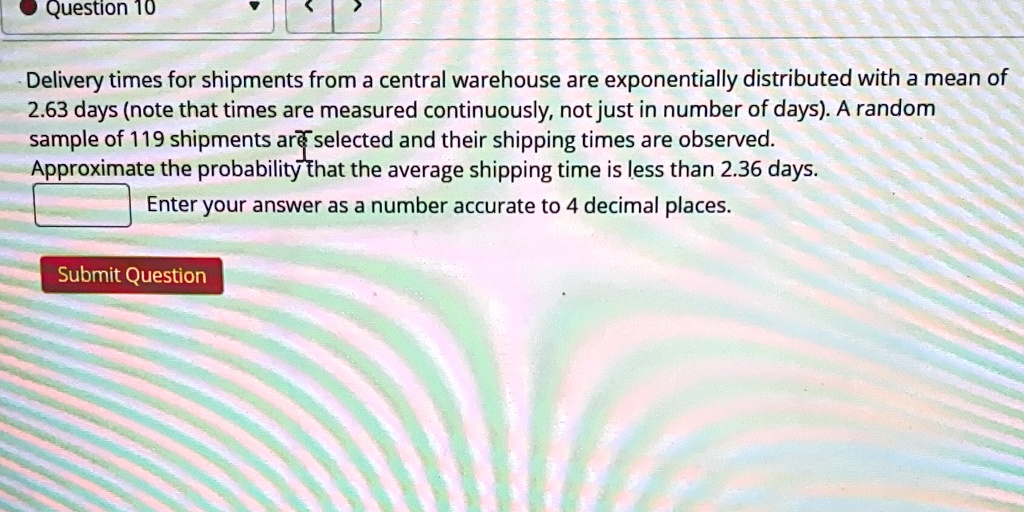 Delivery times for shipments from a central warehouse are exponentially distributed with a mean of 2.63 days (note that times are measured continuously, not just in number of days). A random sample of 119 shipments are selected and their shipping times are observed. Approximate the probability that the average shipping time is less than 2.36 days.
Enter your answer as a number accurate to 4 decimal places.