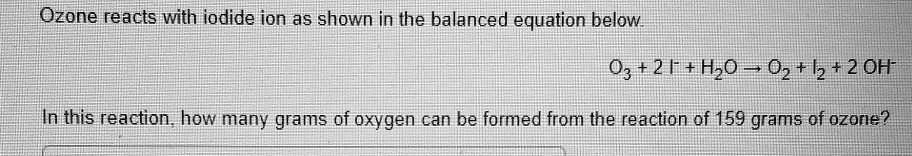 Ozone reacts with iodide ion as shown in the balanced equation below.
O3 + 2 I- + H2O ? O2 + I2 + 2 OH-
In this reaction, how many grams of oxygen can be formed from the reaction of 159 grams of ozone?