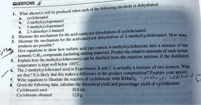 QUESTIONS
1. What alkene(s) will be produced when each of the following alcohols is dehydrated:
a. cyclohexanol
b. 2-methylcyclopentanol
c. 3-methylcyclopentanol
d. 2,3-dimethyl-2-butanol
2. Illustrate the mechanism for the acid-catalyzed dehydration of cyclohexanol.
3. Illustrate the mechanism for the acid-catalyzed dehydration of 2-methylcyclohexanol. How many products are possible?
4. Give equations to show how sulfuric acid can convert 4-methylcyclohexene into a mixture of four isomeric C7H12 compounds (including starting material). Predict the relative amounts of each isomer.
5. Explain how the methylcyclohexene(s) can be distilled from the reaction mixture if the distillation temperature is kept well below 100°C.
6. The 2-methylcyclohexanol used in Experiments B and C is actually a mixture of two isomers. What are they? Is it likely that this makes a difference in the product composition? Explain your answer.
7. Write equations to illustrate the reaction of cyclohexene with KMnO4.
8. Given the following data, calculate the theoretical yield and percentage yield of cyclohexene:
Cyclohexanol used: 20.0 mL
Cyclohexene obtained: 12.0 g