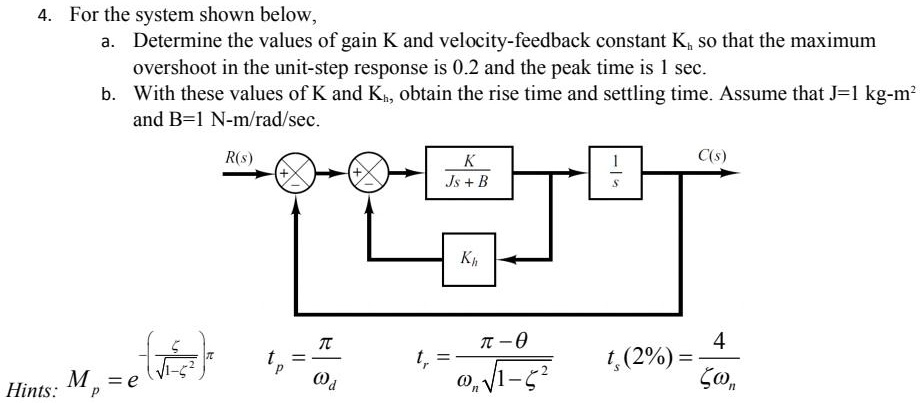 4. For the system shown below,
a. Determine the values of gain K and velocity-feedback constant Kh so that the maximum overshoot in the unit-step response is 0.2 and the peak time is 1 sec.
b. With these values of K and Kh, obtain the rise time and settling time. Assume that J = 1 kg·m^2 and B = 1 N·m/rad/sec.

R(s) -> [+] -> [+] -> K/(Js + B) -> 1/s -> C(s)
Feedback from output through Kh to the negative summing junction.

Hints:
Mp = e^-zetapi/sqrt1-zeta^2
tp = pi/omegad
tr = (pi-	heta)/(omegansqrt1-zeta^2)
ts(2%) = 4/(zetaomegan)