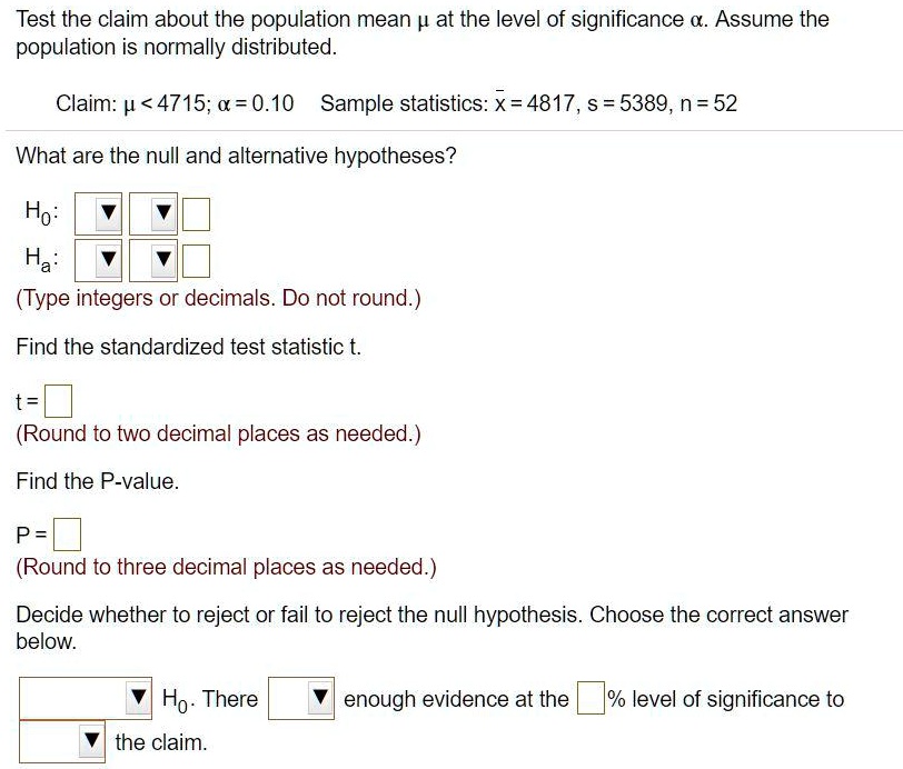 Test the claim about the population mean µ at the level of significance ?. Assume the population is normally distributed.
Claim: µ < 4715; ? = 0.10  Sample statistics: x? = 4817, s = 5389, n = 52
What are the null and alternative hypotheses?
H0:
Ha:
(Type integers or decimals. Do not round.)
Find the standardized test statistic t.
t =
(Round to two decimal places as needed.)
Find the P-value.
P =
(Round to three decimal places as needed.)
Decide whether to reject or fail to reject the null hypothesis. Choose the correct answer below.
H0. There enough evidence at the % level of significance to the claim.