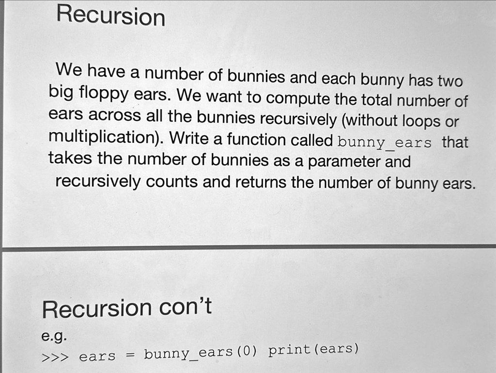 Recursion
We have a number of bunnies and each bunny has two
big floppy ears. We want to compute the total number of
ears across all the bunnies recursively (without loops or
multiplication). Write a function called bunnyears that
takes the number of bunnies as a parameter and
recursively counts and returns the number of bunny ears.
Recursion con't
e.g.
>>> ears = bunnyears(0) print(ears)