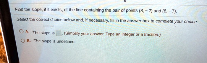Find the slope, if it exists, of the line containing the pair of points (8, -2) and (8, -7).
Select the correct choice below and, if necessary, fill in the answer box to complete your choice.
A. The slope is . (Simplify your answer. Type an integer or a fraction.)
B. The slope is undefined.
