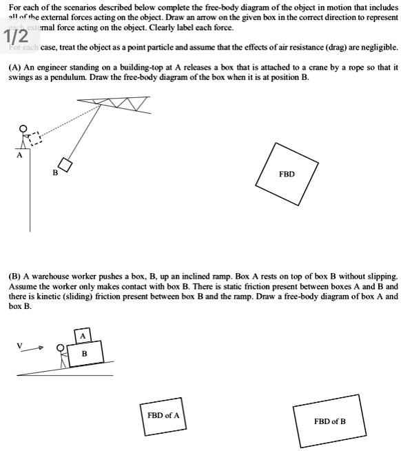 For each of the scenarios described below complete the free-body diagram of the object in motion that includes
all of the external forces acting on the object. Draw an arrow on the given box in the correct direction to represent
the external force acting on the object. Clearly label each force.
1/2
For each case, treat the object as a point particle and assume that the effects of air resistance (drag) are negligible.
(A) An engineer standing on a building-top at A releases a box that is attached to a crane by a rope so that it
swings as a pendulum. Draw the free-body diagram of the box when it is at position B.
A
B
FBD
(B) A warehouse worker pushes a box, B, up an inclined ramp. Box A rests on top of box B without slipping.
Assume the worker only makes contact with box B. There is static friction present between boxes A and B and
there is kinetic (sliding) friction present between box B and the ramp. Draw a free-body diagram of box A and
box B.
A
B
FBD of A
FBD of B