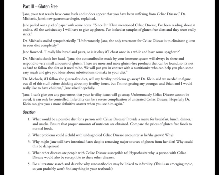 Part III – Gluten Free

"Jane, your test results have come back and it does appear that you have been suffering from Celiac Disease," Dr. Michaels, Jane's new gastroenterologist, explained.

Jane pulled out a pad of paper with some notes. "Since Dr. Klein mentioned Celiac Disease, I've been reading about it online. All the websites say I will have to give up gluten. I've looked at samples of gluten free diets and they seem really strict."

Dr. Michaels smiled sympathetically. "Unfortunately, Jane, the only treatment for Celiac Disease is to eliminate gluten in your diet completely."

Jane frowned. "I really like bread and pasta, so is it okay if I cheat once in a while and have some spaghetti?"

Dr. Michaels shook her head. "Jane, the autoantibodies made by your immune system will always be there and respond to very small amounts of gluten. There are more and more gluten-free products that can be found, so it's not as hard to follow the diet as it used to be. We will put you in contact with a nutritionist who can help you plan some easy meals and give you ideas about substitutions to make in your diet."

"Dr. Michaels, if I follow the gluten-free diet, will my fertility problems go away? Dr. Klein said we needed to figure out all of this stuff before thinking about my fertility issues, but I'm not getting any younger, and Brian and I would really like to have children," Jane asked hopefully.

"Jane, I can't give you any guarantees that your fertility issues will go away. Unfortunately Celiac Disease cannot be cured, it can only be controlled. Infertility can be a severe complication of untreated Celiac Disease. Hopefully Dr. Klein can give you a more definitive answer when you see him again."

Question
1. What would be a possible diet for a person with Celiac Disease? Provide a menu for breakfast, lunch, dinner, and snacks. Ensure that proper amounts of nutrients are obtained. Compare the prices of gluten free foods to normal foods.
2. What problems could a child with undiagnosed Celiac Disease encounter as he/she grows? Why?
3. Why might Jane still have intestinal flares despite removing major sources of gluten from her diet? Why could this be dangerous?
4. What other diseases are people with Celiac Disease susceptible to? Hypothesize why a person with Celiac Disease would also be susceptible to these other diseases.
5. Do a literature search and describe why autoantibodies may be linked to infertility. (This is an emerging topic, so you probably won't find anything in your textbook!)
