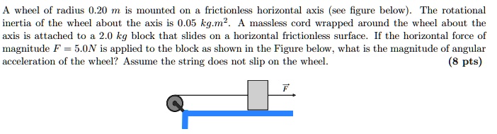 A wheel of radius 0.20 m is mounted on a frictionless horizontal axis (see figure below). The rotational inertia of the wheel about the axis is 0.05 kg.m^2. A massless cord wrapped around the wheel about the axis is attached to a 2.0 kg block that slides on a horizontal frictionless surface. If the horizontal force of magnitude F = 5.0N is applied to the block as shown in the Figure below, what is the magnitude of angular acceleration of the wheel? Assume the string does not slip on the wheel.