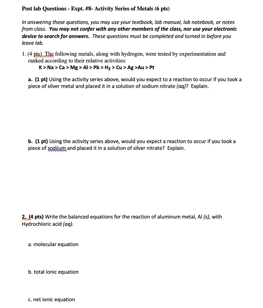Post lab Questions - Expt. #8- Activity Series of Metals (6 pts)

In answering these questions, you may use your textbook, lab manual, lab notebook, or notes from class. You may not confer with any other members of the class, nor use your electronic device to search for answers. These questions must be completed and turned in before you leave lab.

1. (4 pts) The following metals, along with hydrogen, were tested by experimentation and ranked according to their relative activities:
K > Na > Ca > Mg > Al > Pb > H2 > Cu > Ag > Au > Pt

a. (1 pt) Using the activity series above, would you expect to a reaction to occur if you took a piece of silver metal and placed it in a solution of sodium nitrate (aq)? Explain.

b. (1 pt) Using the activity series above, would you expect a reaction to occur if you took a piece of sodiium and placed it in a solution of silver nitrate? Explain.

2. (4 pts) Write the balanced equations for the reaction of aluminum metal, Al (s), with Hydrochloric acid (aq).

a. molecular equation

b. total ionic equation

c. net ionic equation