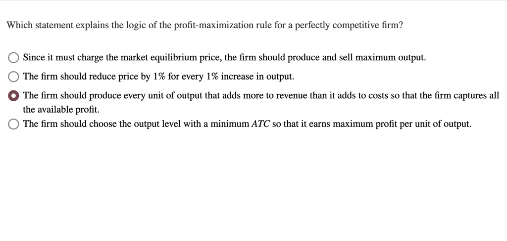 Which statement explains the logic of the profit-maximization rule for a perfectly competitive firm?
Since it must charge the market equilibrium price, the firm should produce and sell maximum output.
The firm should reduce price by 1% for every 1% increase in output.
The firm should produce every unit of output that adds more to revenue than it adds to costs so that the firm captures all
the available profit.
The firm should choose the output level with a minimum ATC so that it earns maximum profit per unit of output.