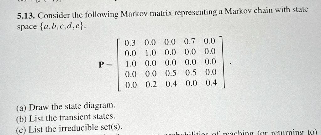 5.13. Consider the following Markov matrix representing a Markov chain with state space {a,b,c,d,e}.

    < b m a t r i x >

(a) Draw the state diagram.
(b) List the transient states.
(c) List the irreducible set(s).