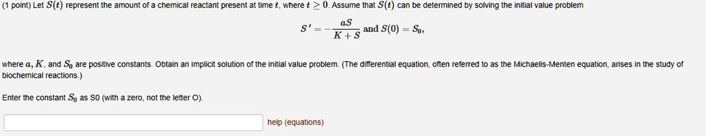 Let S(t) represent the amount of a chemical reactant present at time t, where t ? 0. Assume that S(t) can be determined by solving the initial value problem

S' = -aS / (K + S) and S(0) = S0,

where a, K, and S0 are positive constants. Obtain an implicit solution of the initial value problem. (The differential equation, often referred to as the Michaelis-Menten equation, arises in the study of biochemical reactions.)

Enter the constant S0 as S0 (with a zero, not the letter O).