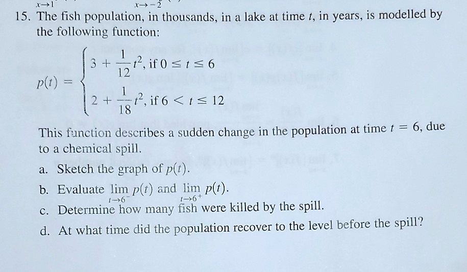 15. The fish population, in thousands, in a lake at time t, in years, is modelled by the following function:
(p(t) = egincases 3 + frac112t^2,     	extif  0 le t le 6 2 + frac118t^2,     	extif  6 < t le 12 endcases)
This function describes a sudden change in the population at time t = 6, due to a chemical spill.
a. Sketch the graph of p(t).
b. Evaluate limt	o 6^- p(t) and limt	o 6^+ p(t).
c. Determine how many fish were killed by the spill.
d. At what time did the population recover to the level before the spill?