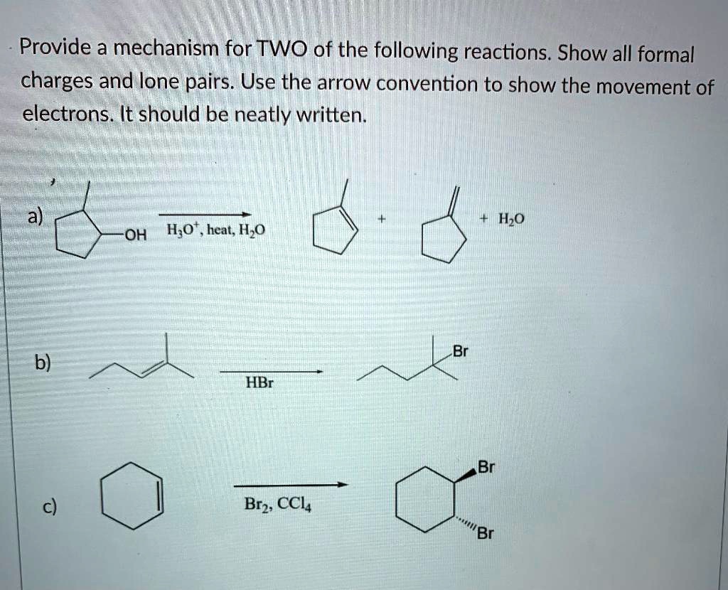 Provide a mechanism for TWO of the following reactions. Show all formal charges and lone pairs. Use the arrow convention to show the movement of electrons. It should be neatly written.

a)
OH
? (H3O+, heat, H2O)
+ 
+ H2O

b)
? (HBr)
Br

c)
? (Br2, CCl4)
Br
Br