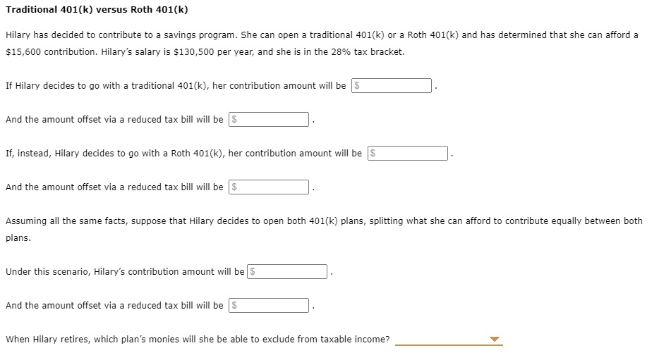 Traditional 401(k) versus Roth 401(k)

Hilary has decided to contribute to a savings program. She can open a traditional 401(k) or a Roth 401(k) and has determined that she can afford a 15,600 contribution. Hilary's salary is130,500 per year, and she is in the 28% tax bracket.

If Hilary decides to go with a traditional 401(k), her contribution amount will be And the amount offset via a reduced tax bill will be

If, instead, Hilary decides to go with a Roth 401(k), her contribution amount will be And the amount offset via a reduced tax bill will be

Assuming all the same facts, suppose that Hilary decides to open both 401(k) plans, splitting what she can afford to contribute equally between both plans.

Under this scenario, Hilary's contribution amount will be And the amount offset via a reduced tax bill will be

When Hilary retires, which plan's monies will she be able to exclude from taxable income?
