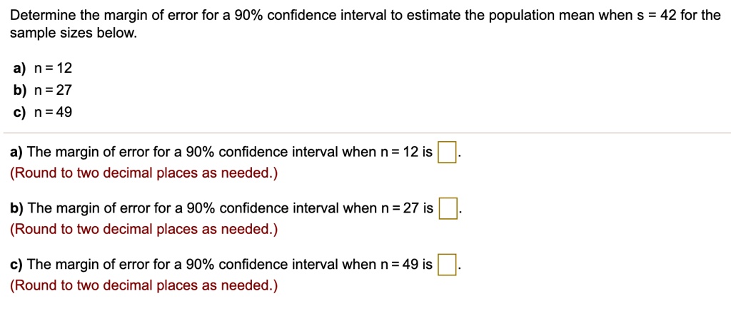 Determine the margin of error for a 90% confidence interval to estimate the population mean when s = 42 for the sample sizes below.

a) n = 12
b) n = 27
c) n = 49

a) The margin of error for a 90% confidence interval when n = 12 is .
(Round to two decimal places as needed.)

b) The margin of error for a 90% confidence interval when n = 27 is .
(Round to two decimal places as needed.)

c) The margin of error for a 90% confidence interval when n = 49 is .
(Round to two decimal places as needed.)