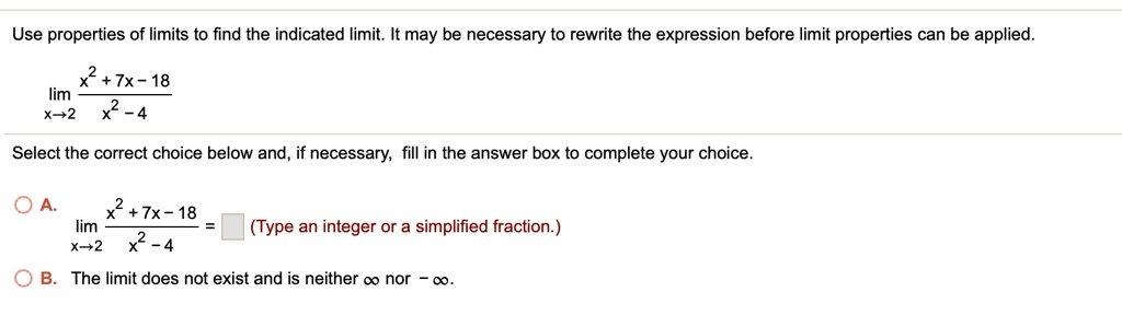 Use properties of limits to find the indicated limit. It may be necessary to rewrite the expression before limit properties can be applied.
lim x->2 (x^2 + 7x - 18) / (x^2 - 4)
Select the correct choice below and, if necessary, fill in the answer box to complete your choice.
A. lim x->2 (x^2 + 7x - 18) / (x^2 - 4) = (Type an integer or a simplified fraction.)
B. The limit does not exist and is neither infinity nor -infinity.